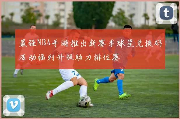 最强NBA手游推出新赛季球星兑换码活动福利升级助力排位赛