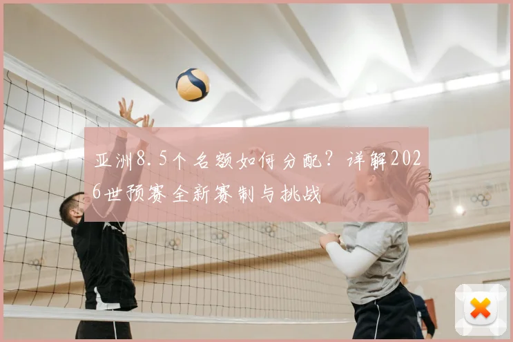 亚洲8.5个名额如何分配？详解2026世预赛全新赛制与挑战