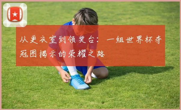 从更衣室到领奖台：一组世界杯夺冠图揭示的荣耀之路