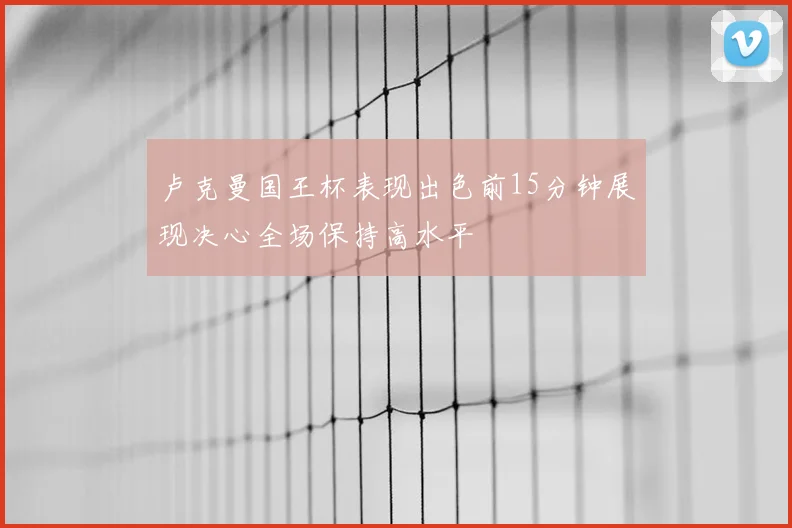 卢克曼国王杯表现出色前15分钟展现决心全场保持高水平