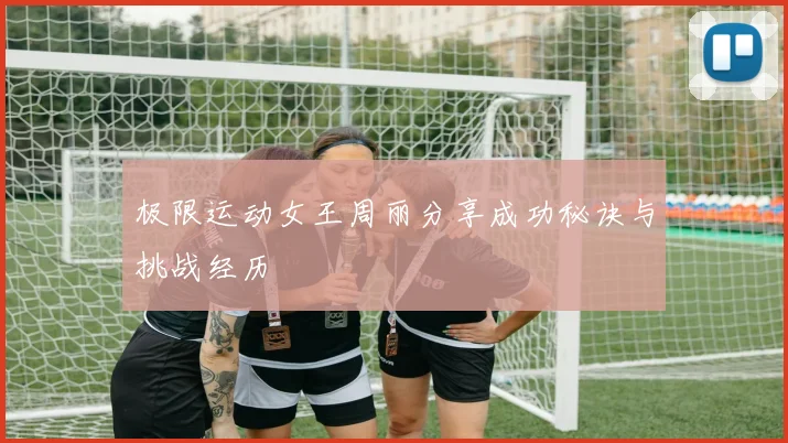 极限运动女王周丽分享成功秘诀与挑战经历