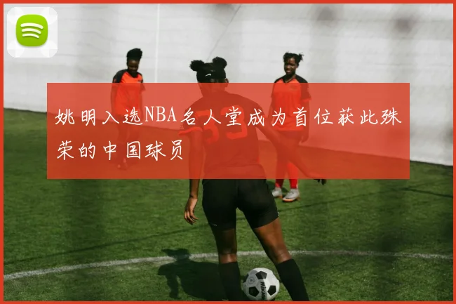 姚明入选NBA名人堂成为首位获此殊荣的中国球员