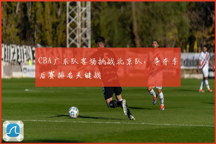 CBA广东队客场挑战北京队，争夺季后赛排名关键战