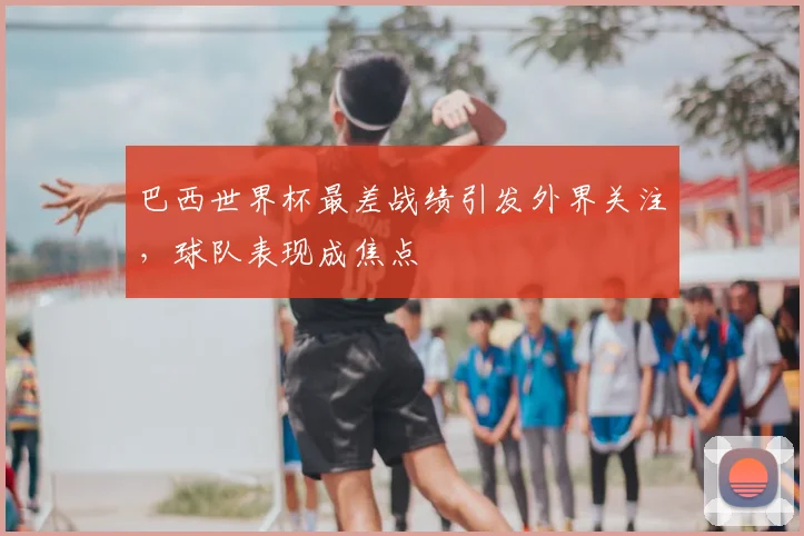 巴西世界杯最差战绩引发外界关注,球队表现成焦点