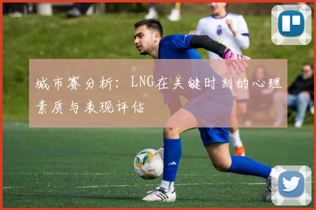 城市赛分析：LNG在关键时刻的心理素质与表现评估