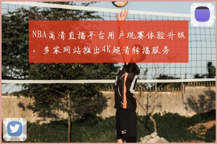 NBA高清直播平台用户观赛体验升级,多家网站推出4K超清转播服务