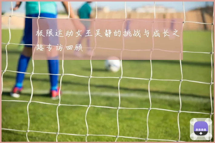 极限运动女王吴静的挑战与成长之路专访回顾