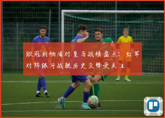 欧冠利物浦对皇马战绩盘点：红军对阵银河战舰历史交锋受关注