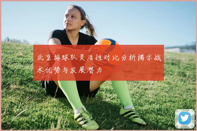 北京排球队灵活性对比分析揭示战术优势与发展潜力