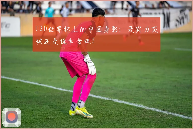 U20世界杯上的中国身影:是实力突破还是侥幸晋级?
