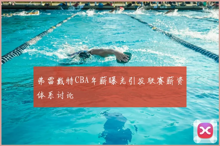 弗雷戴特CBA年薪曝光引发联赛薪资体系讨论