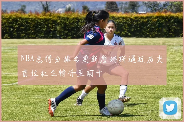 NBA总得分排名更新詹姆斯逼近历史首位杜兰特升至前十