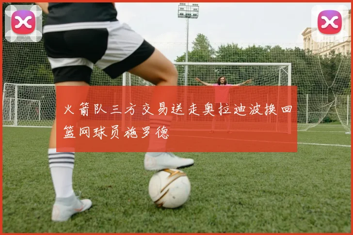 火箭队三方交易送走奥拉迪波换回篮网球员施罗德