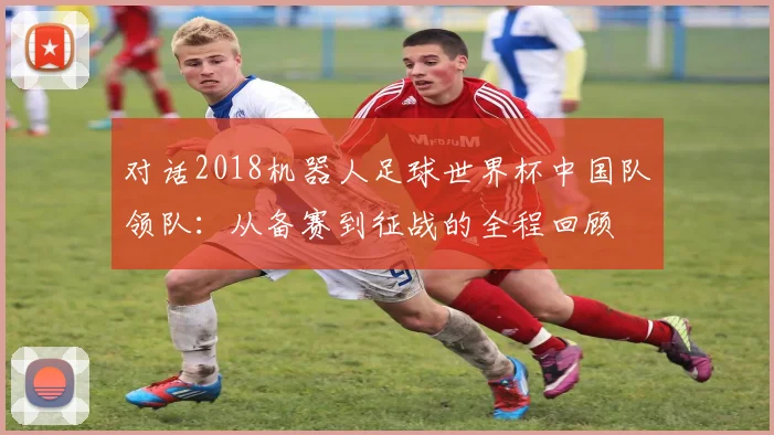 对话2018机器人足球世界杯中国队领队：从备赛到征战的全程回顾