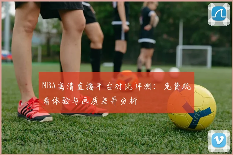 NBA高清直播平台对比评测:免费观看体验与画质差异分析