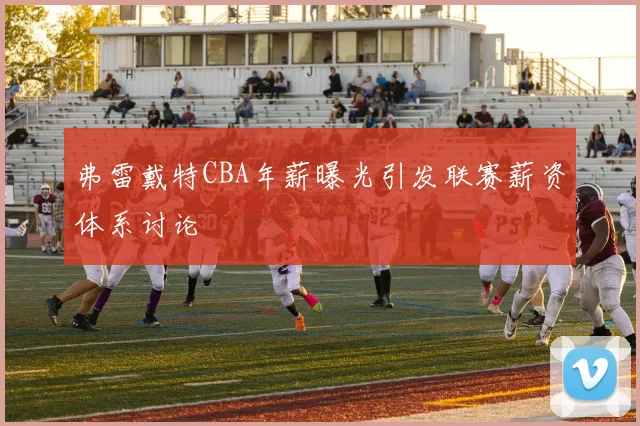 弗雷戴特CBA年薪曝光引发联赛薪资体系讨论