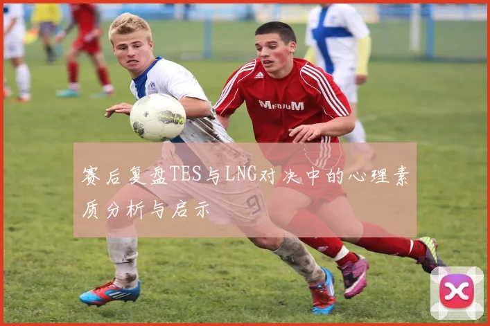 赛后复盘TES与LNG对决中的心理素质分析与启示