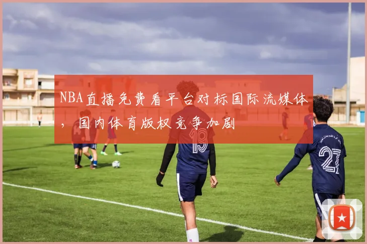 NBA直播免费看平台对标国际流媒体，国内体育版权竞争加剧