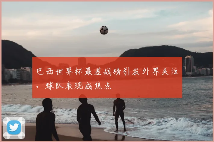巴西世界杯最差战绩引发外界关注,球队表现成焦点