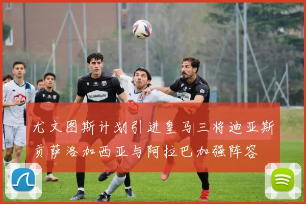 尤文图斯计划引进皇马三将迪亚斯贡萨洛加西亚与阿拉巴加强阵容