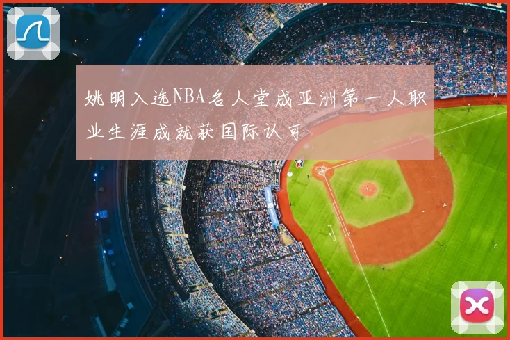 姚明入选NBA名人堂成亚洲第一人职业生涯成就获国际认可
