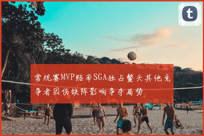 常规赛MVP赔率SGA独占鳌头其他竞争者因伤缺阵影响争夺局势