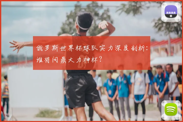 俄罗斯世界杯球队实力深度剖析:谁将问鼎大力神杯?