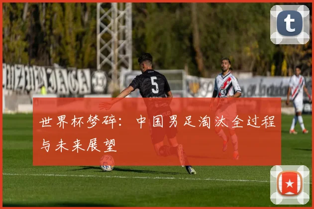 世界杯梦碎:中国男足淘汰全过程与未来展望