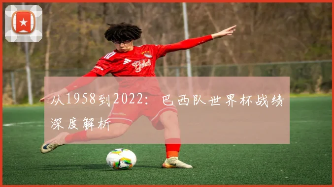 从1958到2022：巴西队世界杯战绩深度解析