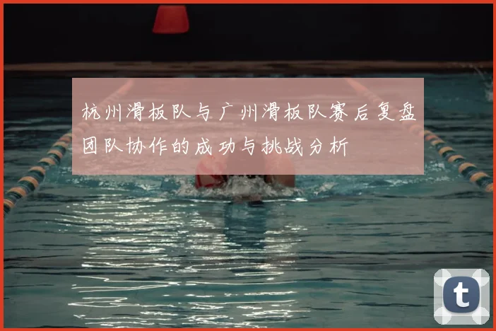 杭州滑板队与广州滑板队赛后复盘团队协作的成功与挑战分析