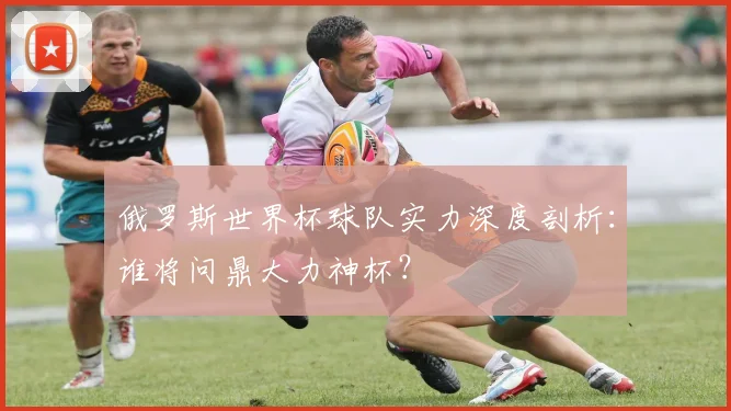 俄罗斯世界杯球队实力深度剖析：谁将问鼎大力神杯？