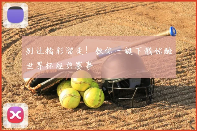 别让精彩溜走！教你一键下载优酷世界杯经典赛事