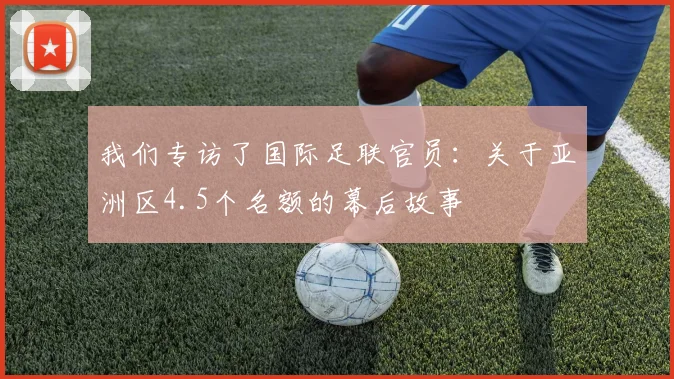 我们专访了国际足联官员:关于亚洲区4.5个名额的幕后故事