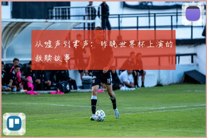 从嘘声到掌声：昨晚世界杯上演的救赎故事