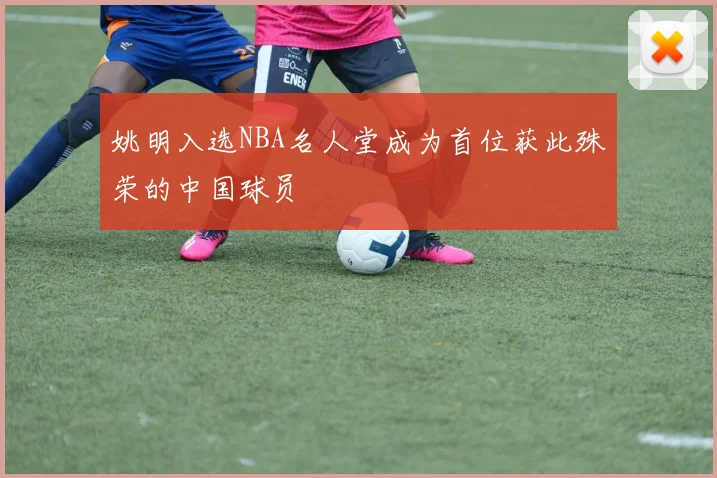 姚明入选NBA名人堂成为首位获此殊荣的中国球员