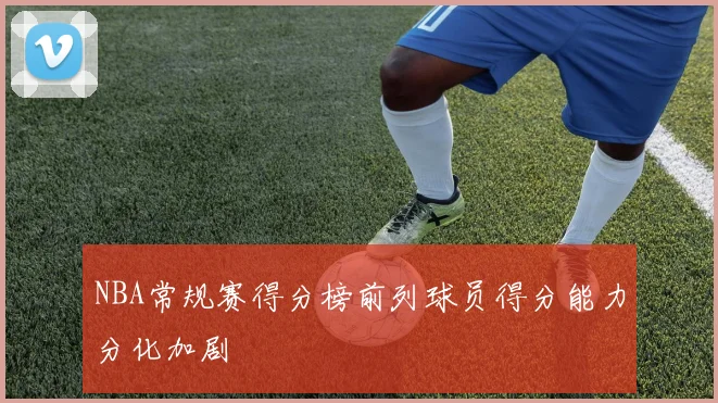 NBA常规赛得分榜前列球员得分能力分化加剧