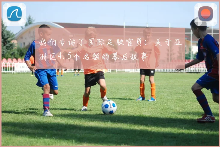 我们专访了国际足联官员:关于亚洲区4.5个名额的幕后故事