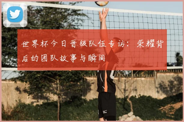 世界杯今日晋级队伍专访：荣耀背后的团队故事与瞬间