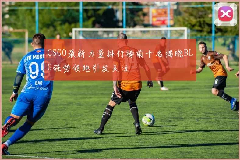 CSGO最新力量排行榜前十名揭晓BLG强势领跑引发关注