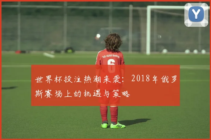 世界杯投注热潮来袭：2018年俄罗斯赛场上的机遇与策略