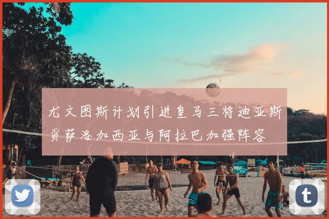 尤文图斯计划引进皇马三将迪亚斯贡萨洛加西亚与阿拉巴加强阵容