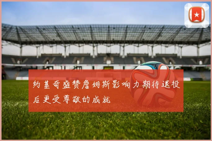 约基奇盛赞詹姆斯影响力期待退役后更受尊敬的成就