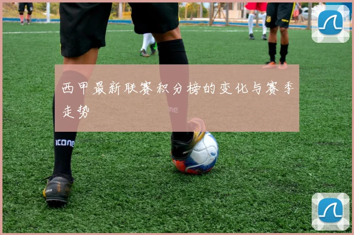 西甲最新联赛积分榜的变化与赛季走势