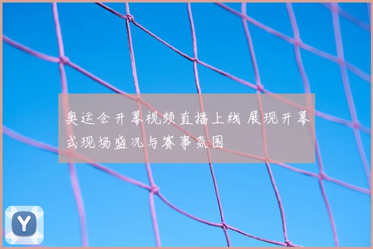 奥运会开幕视频直播上线 展现开幕式现场盛况与赛事氛围