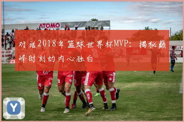 对话2018年篮球世界杯MVP：揭秘巅峰时刻的内心独白