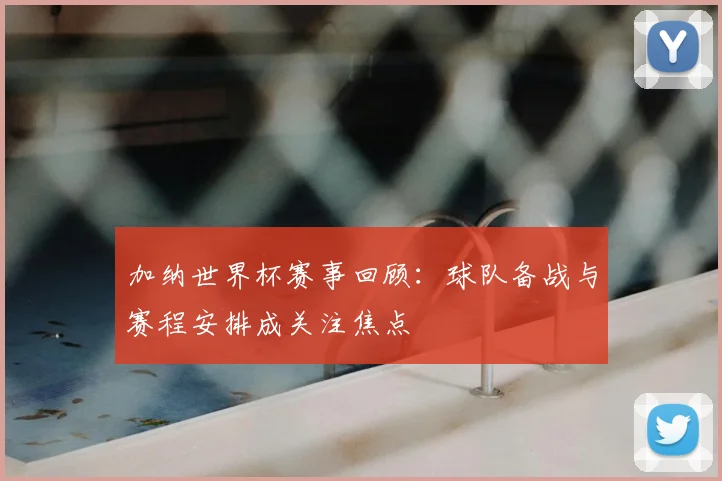 加纳世界杯赛事回顾：球队备战与赛程安排成关注焦点