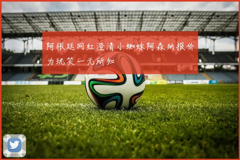 阿根廷网红澄清小蜘蛛阿森纳报价为玩笑一无所知